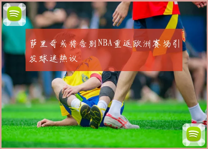 萨里奇或将告别NBA重返欧洲赛场引发球迷热议