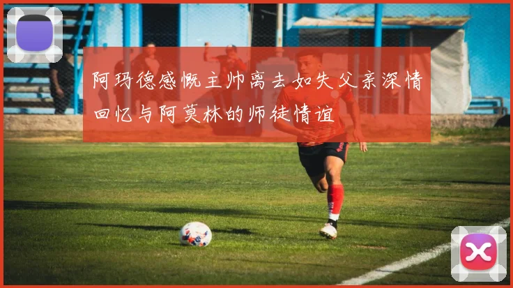 阿玛德感慨主帅离去如失父亲深情回忆与阿莫林的师徒情谊