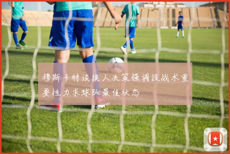 穆斯卡特谈换人决策强调技战术重要性力求球队最佳状态