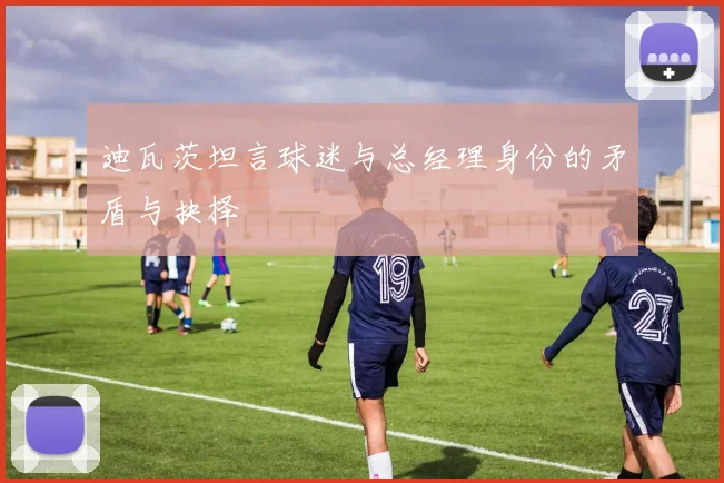 迪瓦茨坦言球迷与总经理身份的矛盾与抉择