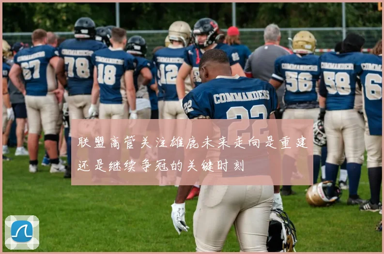联盟高管关注雄鹿未来走向是重建还是继续争冠的关键时刻