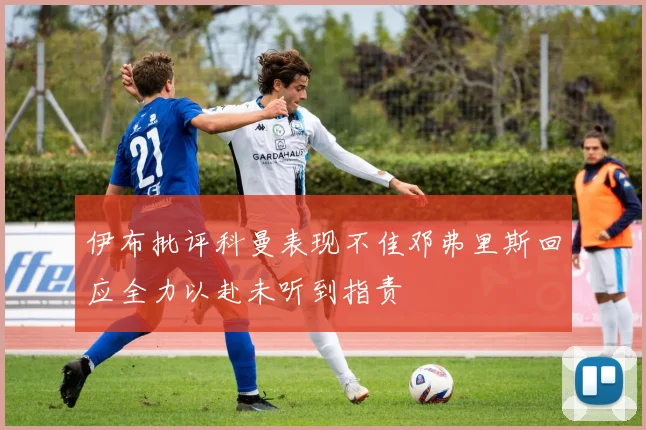 伊布批评科曼表现不佳邓弗里斯回应全力以赴未听到指责