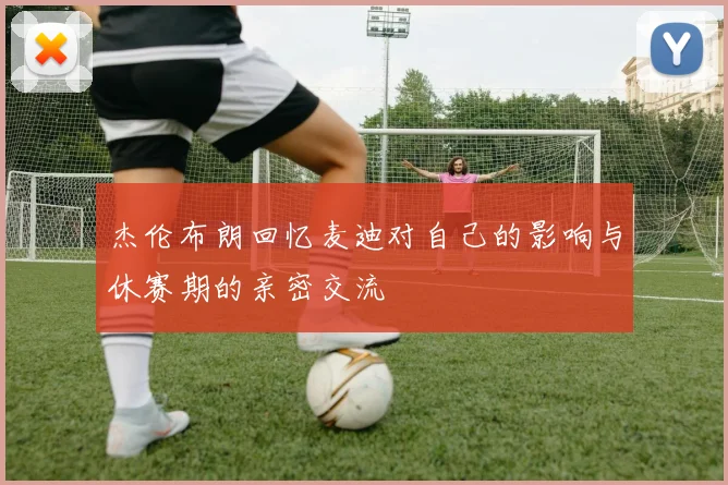 杰伦布朗回忆麦迪对自己的影响与休赛期的亲密交流