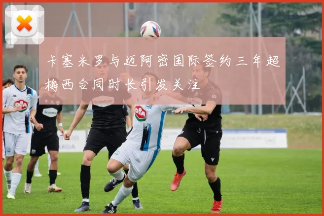 卡塞米罗与迈阿密国际签约三年超梅西合同时长引发关注
