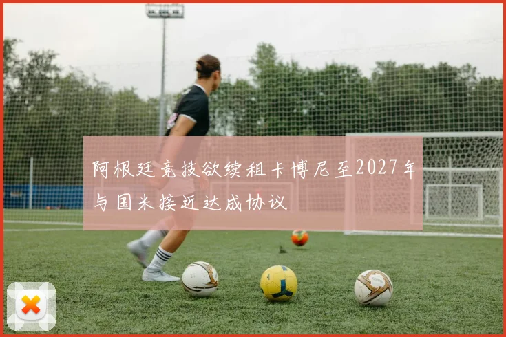 阿根廷竞技欲续租卡博尼至2027年与国米接近达成协议