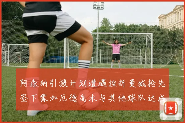 阿森纳引援计划遭遇挫折曼城抢先签下蒙加厄德高未与其他球队达成协议