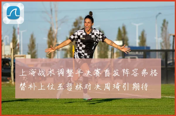 上海战术调整半决赛首发阵容弗格替补上位王哲林对决周琦引期待