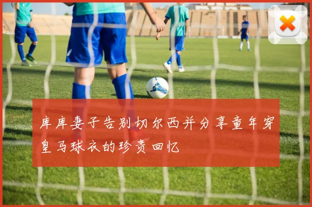 库库妻子告别切尔西并分享童年穿皇马球衣的珍贵回忆