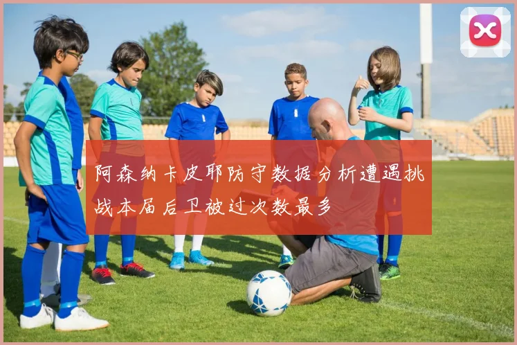 阿森纳卡皮耶防守数据分析遭遇挑战本届后卫被过次数最多