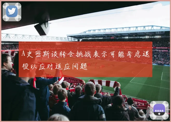 A史密斯谈转会挑战表示可能考虑退役以应对适应问题