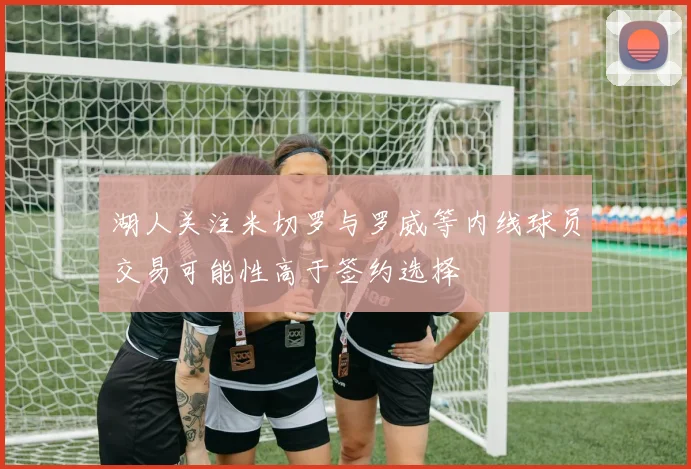 湖人关注米切罗与罗威等内线球员交易可能性高于签约选择