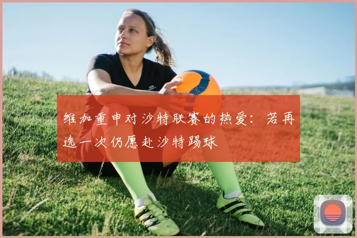 维加重申对沙特联赛的热爱：若再选一次仍愿赴沙特踢球