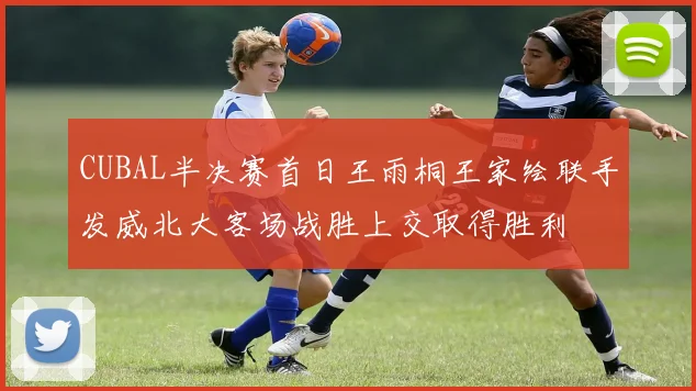 CUBAL半决赛首日王雨桐王家绘联手发威北大客场战胜上交取得胜利