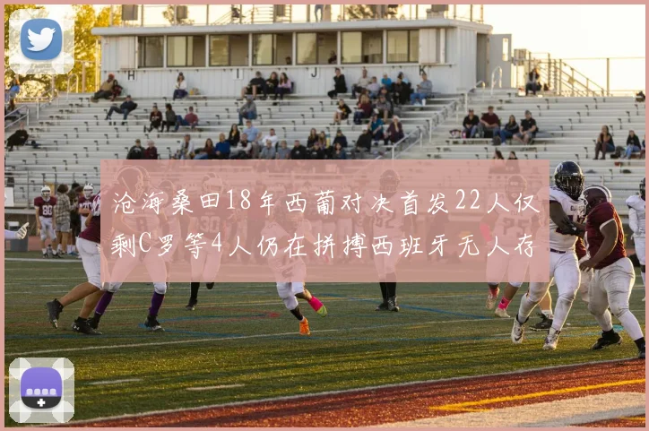 沧海桑田18年西葡对决首发22人仅剩C罗等4人仍在拼搏西班牙无人存留