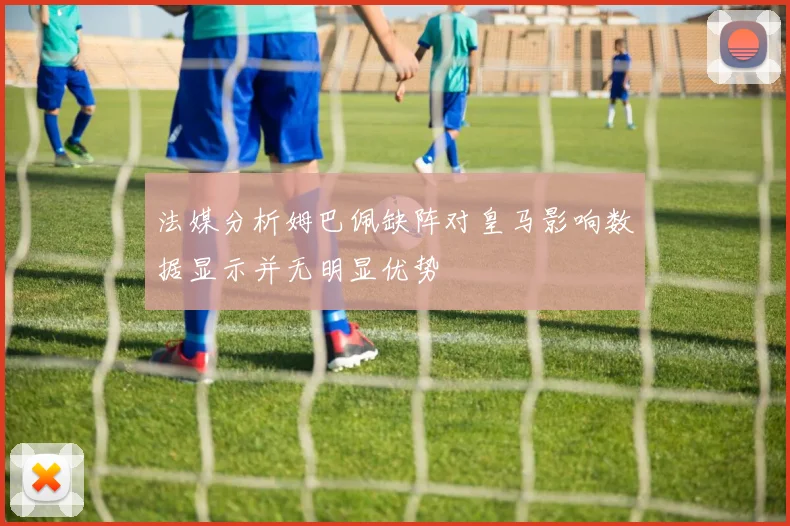 法媒分析姆巴佩缺阵对皇马影响数据显示并无明显优势