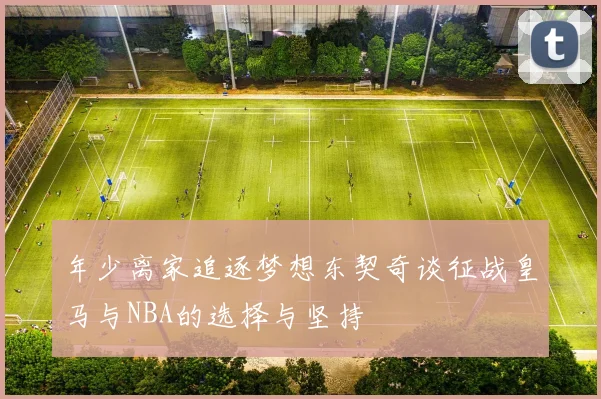 年少离家追逐梦想东契奇谈征战皇马与NBA的选择与坚持