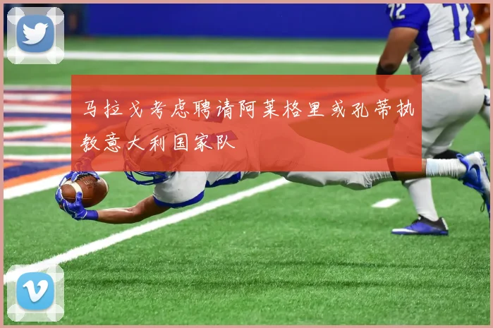 马拉戈考虑聘请阿莱格里或孔蒂执教意大利国家队