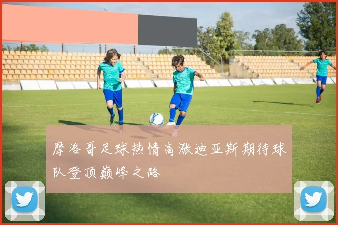 摩洛哥足球热情高涨迪亚斯期待球队登顶巅峰之路