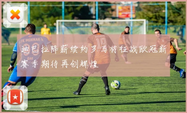 迪巴拉降薪续约罗马将征战欧冠新赛季期待再创辉煌